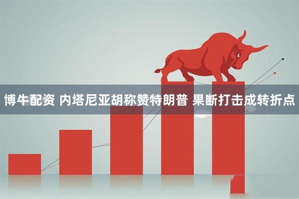 博牛配资 内塔尼亚胡称赞特朗普 果断打击成转折点