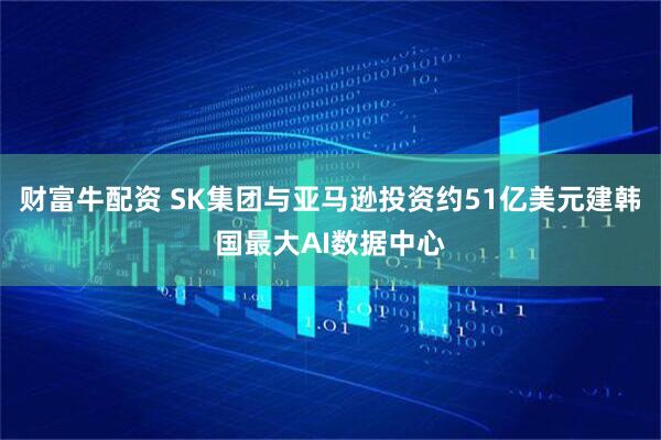 财富牛配资 SK集团与亚马逊投资约51亿美元建韩国最大AI数据中心