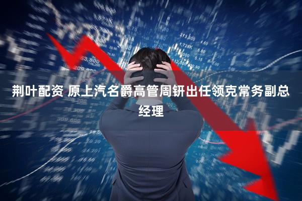 荆叶配资 原上汽名爵高管周钘出任领克常务副总经理