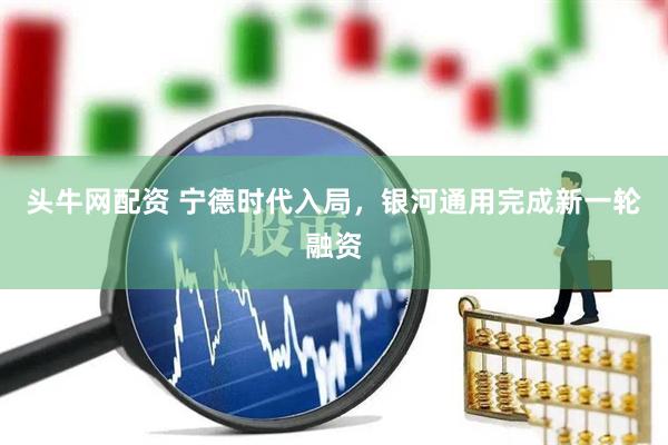 头牛网配资 宁德时代入局，银河通用完成新一轮融资