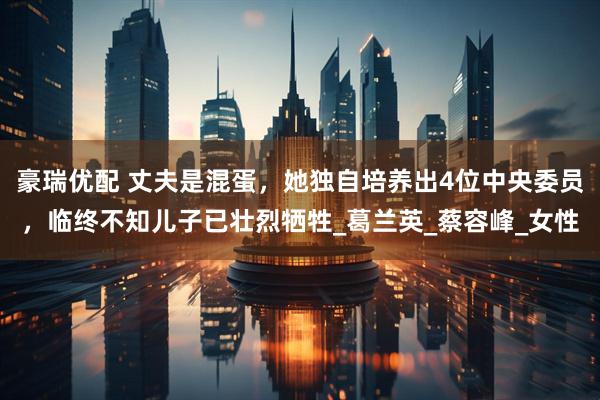豪瑞优配 丈夫是混蛋，她独自培养出4位中央委员，临终不知儿子已壮烈牺牲_葛兰英_蔡容峰_女性