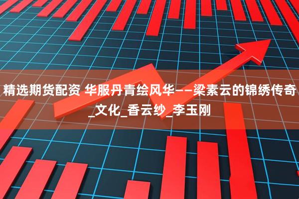 精选期货配资 华服丹青绘风华——梁素云的锦绣传奇_文化_香云纱_李玉刚