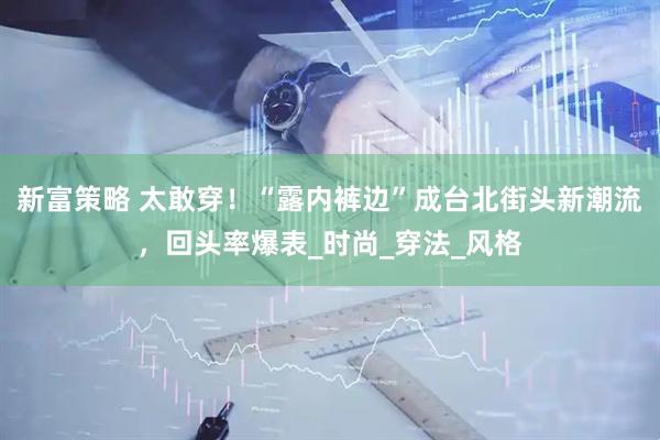 新富策略 太敢穿！“露内裤边”成台北街头新潮流，回头率爆表_时尚_穿法_风格