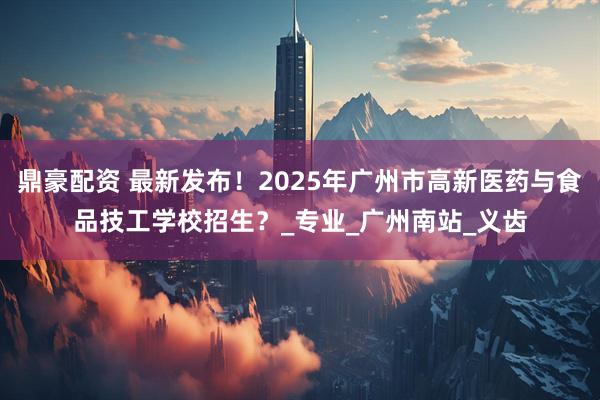 鼎豪配资 最新发布！2025年广州市高新医药与食品技工学校招生？_专业_广州南站_义齿