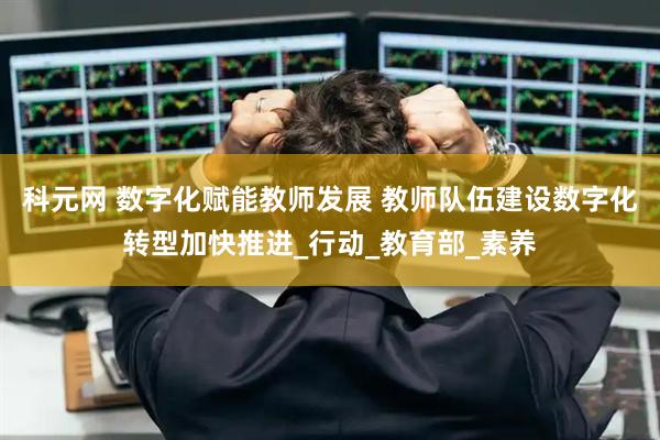 科元网 数字化赋能教师发展 教师队伍建设数字化转型加快推进_行动_教育部_素养