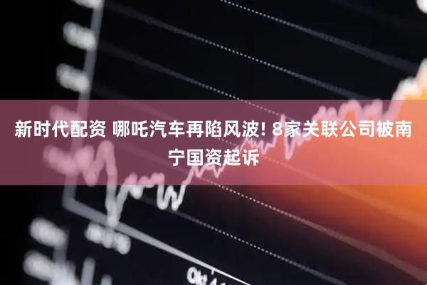 新时代配资 哪吒汽车再陷风波! 8家关联公司被南宁国资起诉