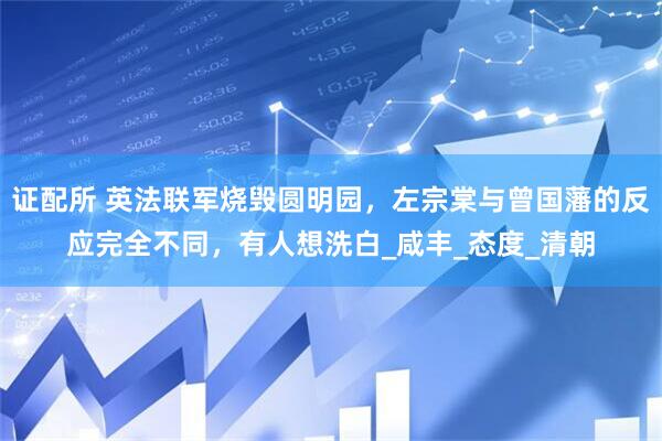 证配所 英法联军烧毁圆明园，左宗棠与曾国藩的反应完全不同，有人想洗白_咸丰_态度_清朝