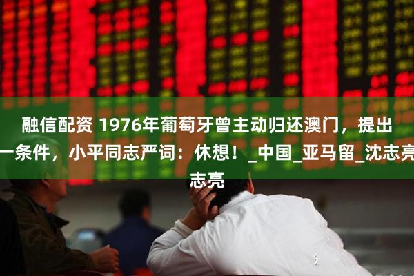 融信配资 1976年葡萄牙曾主动归还澳门，提出一条件，小平同志严词：休想！_中国_亚马留_沈志亮