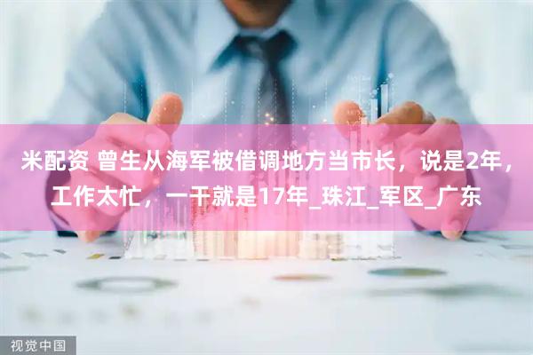 米配资 曾生从海军被借调地方当市长，说是2年，工作太忙，一干就是17年_珠江_军区_广东