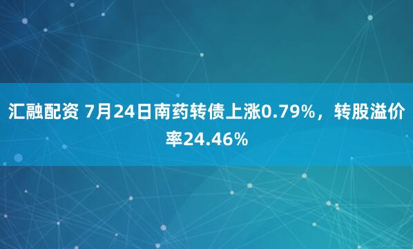 汇融配资 7月24日南药转债上涨0.79%，转股溢价率24.46%