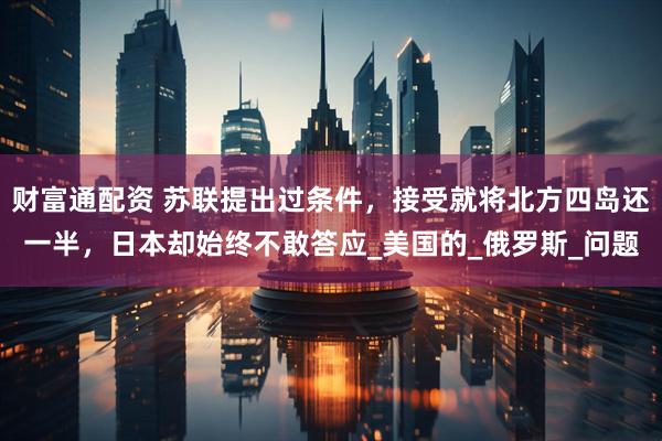 财富通配资 苏联提出过条件，接受就将北方四岛还一半，日本却始终不敢答应_美国的_俄罗斯_问题