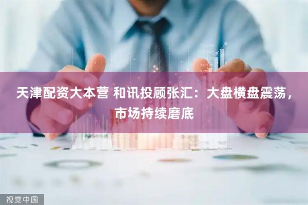 天津配资大本营 和讯投顾张汇：大盘横盘震荡，市场持续磨底