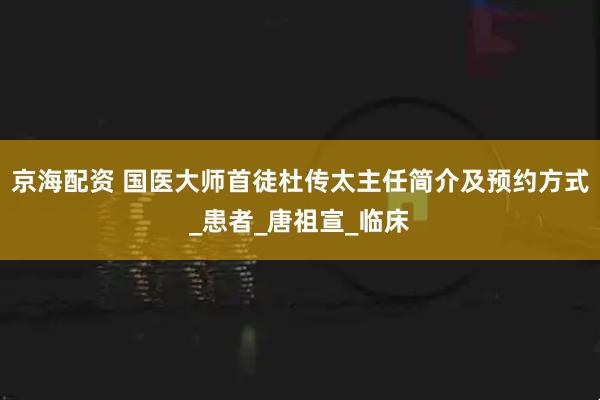 京海配资 国医大师首徒杜传太主任简介及预约方式_患者_唐祖宣_临床