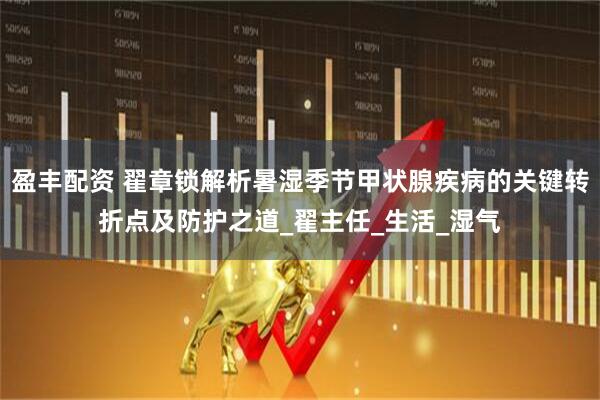 盈丰配资 翟章锁解析暑湿季节甲状腺疾病的关键转折点及防护之道_翟主任_生活_湿气