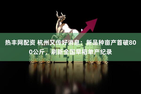 热丰网配资 杭州又传好消息：新品种亩产首破800公斤，刷新全国早稻单产纪录
