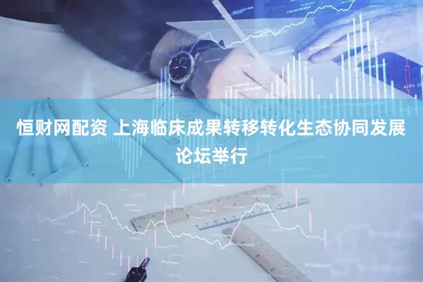 恒财网配资 上海临床成果转移转化生态协同发展论坛举行