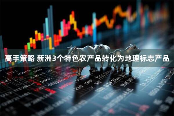 高手策略 新洲3个特色农产品转化为地理标志产品