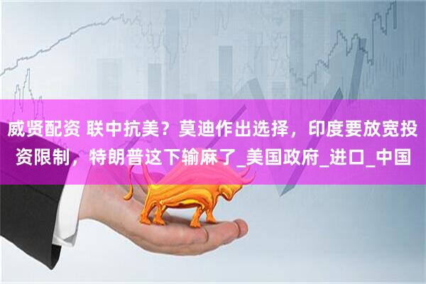 威贤配资 联中抗美？莫迪作出选择，印度要放宽投资限制，特朗普这下输麻了_美国政府_进口_中国