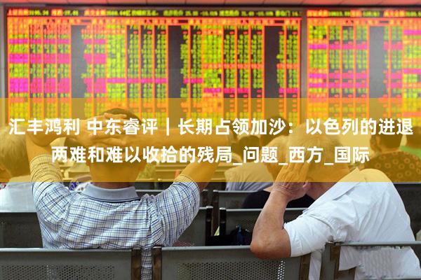 汇丰鸿利 中东睿评｜长期占领加沙：以色列的进退两难和难以收拾的残局_问题_西方_国际