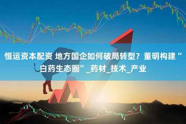 恒运资本配资 地方国企如何破局转型？董明构建“白药生态圈”_药材_技术_产业