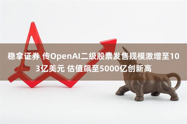 稳拿证券 传OpenAI二级股票发售规模激增至103亿美元 估值飙至5000亿创新高
