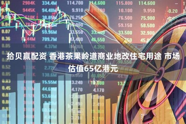 拾贝赢配资 香港茶果岭道商业地改住宅用途 市场估值65亿港元