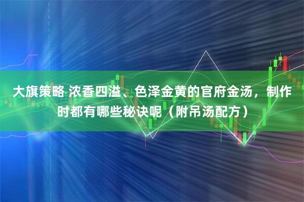 大旗策略 浓香四溢、色泽金黄的官府金汤，制作时都有哪些秘诀呢（附吊汤配方）