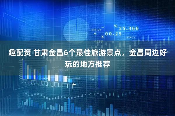 趣配资 甘肃金昌6个最佳旅游景点，金昌周边好玩的地方推荐