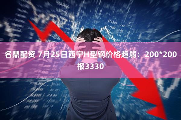 名鼎配资 7月25日西宁H型钢价格趋弱：200*200报3330