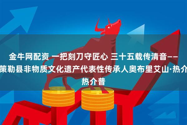 金牛网配资 一把刻刀守匠心 三十五载传清音——记策勒县非物质文化遗产代表性传承人奥布里艾山·热介普