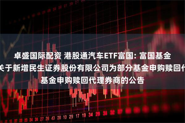 卓盛国际配资 港股通汽车ETF富国: 富国基金管理有限公司关于新增民生证券股份有限公司为部分基金申购赎回代理券商的公告