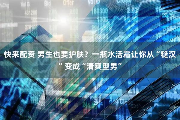 快来配资 男生也要护肤？一瓶水活霜让你从“糙汉”变成“清爽型男”