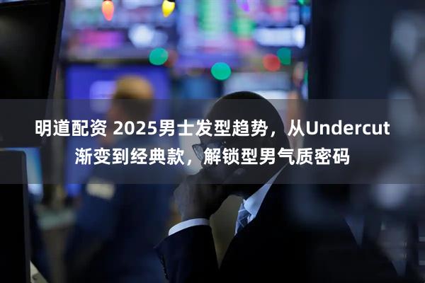 明道配资 2025男士发型趋势，从Undercut渐变到经典款，解锁型男气质密码