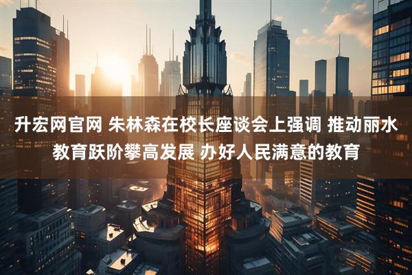 升宏网官网 朱林森在校长座谈会上强调 推动丽水教育跃阶攀高发展 办好人民满意的教育