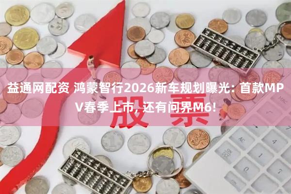 益通网配资 鸿蒙智行2026新车规划曝光: 首款MPV春季上市, 还有问界M6!