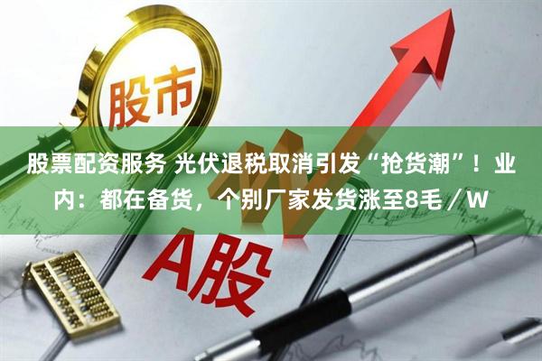 股票配资服务 光伏退税取消引发“抢货潮”！业内：都在备货，个别厂家发货涨至8毛／W