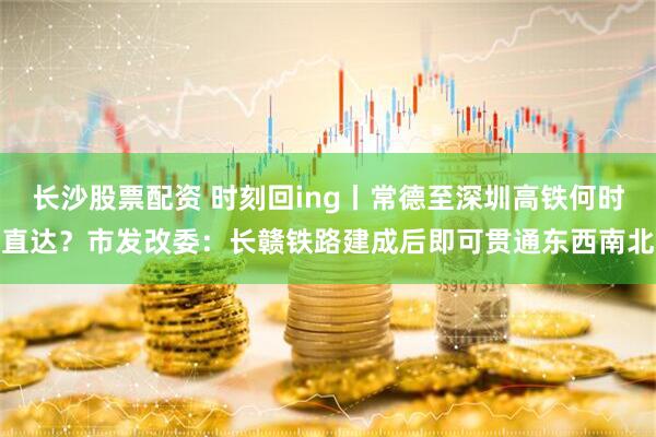长沙股票配资 时刻回ing丨常德至深圳高铁何时直达？市发改委：长赣铁路建成后即可贯通东西南北