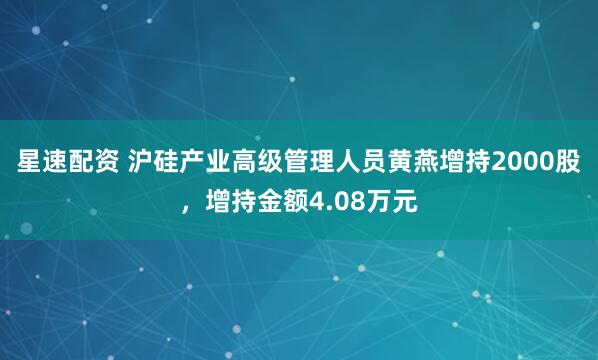 星速配资 沪硅产业高级管理人员黄燕增持2000股，增持金额4.08万元