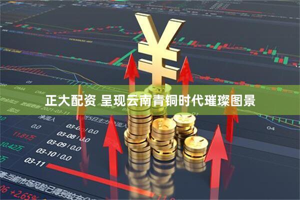 正大配资 呈现云南青铜时代璀璨图景