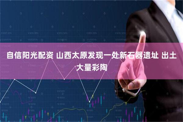 自信阳光配资 山西太原发现一处新石器遗址 出土大量彩陶