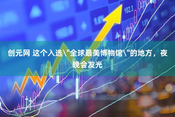 创元网 这个入选＂全球最美博物馆＂的地方，夜晚会发光