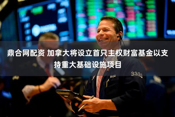 鼎合网配资 加拿大将设立首只主权财富基金以支持重大基础设施项目